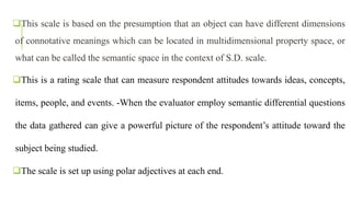 This scale is based on the presumption that an object can have different dimensions
of connotative meanings which can be located in multidimensional property space, or
what can be called the semantic space in the context of S.D. scale.
This is a rating scale that can measure respondent attitudes towards ideas, concepts,
items, people, and events. -When the evaluator employ semantic differential questions
the data gathered can give a powerful picture of the respondent’s attitude toward the
subject being studied.
The scale is set up using polar adjectives at each end.
 