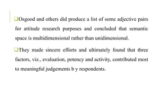 Osgood and others did produce a list of some adjective pairs
for attitude research purposes and concluded that semantic
space is multidimensional rather than unidimensional.
They made sincere efforts and ultimately found that three
factors, viz., evaluation, potency and activity, contributed most
to meaningful judgements b y respondents.
 