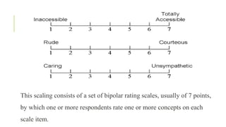 This scaling consists of a set of bipolar rating scales, usually of 7 points,
by which one or more respondents rate one or more concepts on each
scale item.
 