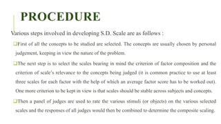 PROCEDURE
Various steps involved in developing S.D. Scale are as follows :
First of all the concepts to be studied are selected. The concepts are usually chosen by personal
judgement, keeping in view the nature of the problem.
The next step is to select the scales bearing in mind the criterion of factor composition and the
criterion of scale’s relevance to the concepts being judged (it is common practice to use at least
three scales for each factor with the help of which an average factor score has to be worked out).
One more criterion to be kept in view is that scales should be stable across subjects and concepts.
Then a panel of judges are used to rate the various stimuli (or objects) on the various selected
scales and the responses of all judges would then be combined to determine the composite scaling.
 