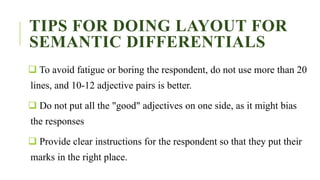 TIPS FOR DOING LAYOUT FOR
SEMANTIC DIFFERENTIALS
 To avoid fatigue or boring the respondent, do not use more than 20
lines, and 10-12 adjective pairs is better.
 Do not put all the "good" adjectives on one side, as it might bias
the responses
 Provide clear instructions for the respondent so that they put their
marks in the right place.
 