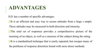 ADVANTAGES
S.D. has a number of specific advantages.
It is an efficient and easy way to secure attitudes from a large s ample.
These attitudes may be measured in both direction and intensity.
The total set of responses provides a comprehensive picture of the
meaning of an object, as well as a measure of the subject doing the rating.
It is a standardized technique that is easily repeated, but escapes many of
the problems of response distortion found with more direct methods.
 