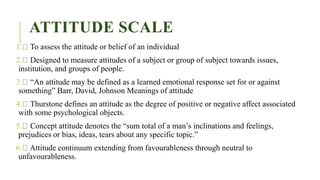 ATTITUDE SCALE
1. To assess the attitude or belief of an individual
2. Designed to measure attitudes of a subject or group of subject towards issues,
institution, and groups of people.
3. “An attitude may be defined as a learned emotional response set for or against
something” Barr, David, Johnson Meanings of attitude
4. Thurstone defines an attitude as the degree of positive or negative affect associated
with some psychological objects.
5. Concept attitude denotes the “sum total of a man’s inclinations and feelings,
prejudices or bias, ideas, tears about any specific topic.”
6. Attitude continuum extending from favourableness through neutral to
unfavourableness.
 