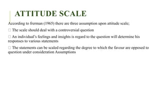 ATTITUDE SCALE
According to frerman (1965) there are three assumption upon attitude scale;
The scale should deal with a controversial question
An individual’s feelings and insights is regard to the question will determine his
responses to various statements
The statements can be scaled regarding the degree to which the favour are opposed to
question under consideration Assumptions
 