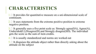 CHARACTERISTICS
1. It provides for quantitative measure on a uni-dimensional scale of
continuum.
2. It uses statements from the extreme positive position to extreme
negative position.
3. It generally uses a five point scale as: Strongly agree(SA), Agree(A),
Undecided(U),Disagree(D) and Strongly disagree(SD). The individual
gets the score as the sum of item credits.
4. It is usually standardized and norms are worked out
5. It disguises the attitude object rather than directly asking about the
attitude on the subject
 