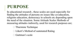 PURPOSE
In educational research , these scales are used especially for
finding the attitudes of persons on issues like co-education,
religions education, democracy in schools etc depending upon
the need of the situation. Some Attitude Scales Methods of
measuring attitudes indirectly, used for research purposes are;
Thurstone Technique
Likert’s Method of summated Rating
Guttman’s scale
 