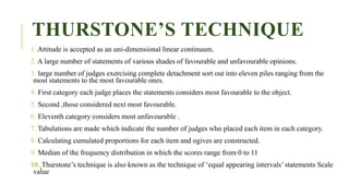 THURSTONE’S TECHNIQUE
1. Attitude is accepted as an uni-dimensional linear continuum.
2. A large number of statements of various shades of favourable and unfavourable opinions.
3. large number of judges exercising complete detachment sort out into eleven piles ranging from the
most statements to the most favourable ones.
4. First category each judge places the statements considers most favourable to the object.
5. Second ,those considered next most favourable.
6. Eleventh category considers most unfavourable .
7. Tabulations are made which indicate the number of judges who placed each item in each category.
8. Calculating cumulated proportions for each item and ogives are constructed.
9. Median of the frequency distribution in which the scores range from 0 to 11
10. Thurstone’s technique is also known as the technique of ‘equal appearing intervals’ statements Scale
value
 