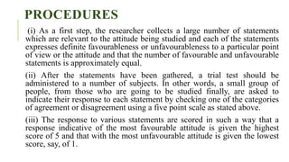 PROCEDURES
(i) As a first step, the researcher collects a large number of statements
which are relevant to the attitude being studied and each of the statements
expresses definite favourableness or unfavourableness to a particular point
of view or the attitude and that the number of favourable and unfavourable
statements is approximately equal.
(ii) After the statements have been gathered, a trial test should be
administered to a number of subjects. In other words, a small group of
people, from those who are going to be studied finally, are asked to
indicate their response to each statement by checking one of the categories
of agreement or disagreement using a five point scale as stated above.
(iii) The response to various statements are scored in such a way that a
response indicative of the most favourable attitude is given the highest
score of 5 and that with the most unfavourable attitude is given the lowest
score, say, of 1.
 