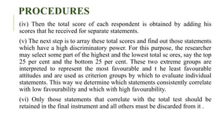 PROCEDURES
(iv) Then the total score of each respondent is obtained by adding his
scores that he received for separate statements.
(v) The next step is to array these total scores and find out those statements
which have a high discriminatory power. For this purpose, the researcher
may select some part of the highest and the lowest total sc ores, say the top
25 per cent and the bottom 25 per cent. These two extreme groups are
interpreted to represent the most favourable and t he least favourable
attitudes and are used as criterion groups by which to evaluate individual
statements. This way we determine which statements consistently correlate
with low favourability and which with high favourability.
(vi) Only those statements that correlate with the total test should be
retained in the final instrument and all others must be discarded from it .
 
