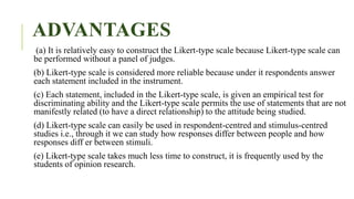 ADVANTAGES
(a) It is relatively easy to construct the Likert-type scale because Likert-type scale can
be performed without a panel of judges.
(b) Likert-type scale is considered more reliable because under it respondents answer
each statement included in the instrument.
(c) Each statement, included in the Likert-type scale, is given an empirical test for
discriminating ability and the Likert-type scale permits the use of statements that are not
manifestly related (to have a direct relationship) to the attitude being studied.
(d) Likert-type scale can easily be used in respondent-centred and stimulus-centred
studies i.e., through it we can study how responses differ between people and how
responses diff er between stimuli.
(e) Likert-type scale takes much less time to construct, it is frequently used by the
students of opinion research.
 