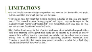LIMITATIONS
we can simply examine whether respondents are more or less favourable to a topic,
but we cannot tell how much more or less they are.
There is no basis for belief that the five positions indicated on the scale are equally
spaced. The interval between ‘strongly agree’ and ‘agree’, may not be equal to t he
interval between “agree” and “undecided”. This means that Likert scale does no t rise
to a stature more than that of an ordinal scale,
One further disadvantage is that often the total score of an individual respondent has
little clear meaning since a given total score can be secured by a variety of answer
patterns. It is unlikely that the respondent can validly react to a short statement on a
printed form in the absence of real-life qualifying situations. Moreover, there
“remains a possibility that people may answer according to what the y think they
should feel rather than how they do feel.”
 