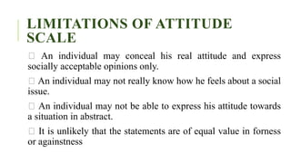 LIMITATIONS OF ATTITUDE
SCALE
An individual may conceal his real attitude and express
socially acceptable opinions only.
An individual may not really know how he feels about a social
issue.
An individual may not be able to express his attitude towards
a situation in abstract.
It is unlikely that the statements are of equal value in forness
or againstness
 