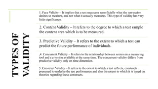 TYPES
OF
VALIDITY
1. Face Validity – It implies that a test measures superficially what the test-maker
desires to measure, and not what it actually measures. This type of validity has very
little significance.
2. Content Validity – It refers to the degree to which a test sample
the content area which is to be measured.
3. Predictive Validity – It refers to the extent to which a test can
predict the future performance of individuals.
4. Concurrent Validity – It refers to the relationship between scores on a measuring
tool and a criterion available at the same time. The concurrent validity differs from
predictive validity only on time dimension.
5. Construct Validity – It refers to the extent to which a test reflects, constructs
presumed to underlie the test performance and also the extent to which it is based on
theories regarding these constructs.
 