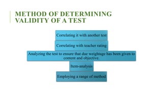 METHOD OF DETERMINING
VALIDITY OF A TEST
Correlating it with another test
Correlating with teacher rating
Analyzing the test to ensure that due weightage has been given to
content and objective.
Item-analysis
Employing a range of method
 