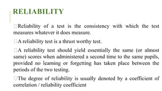 RELIABILITY
Reliability of a test is the consistency with which the test
measures whatever it does measure.
A reliability test is a thrust worthy test.
A reliability test should yield essentially the same (or almost
same) scores when administered a second time to the same pupils,
provided no learning or forgetting has taken place between the
periods of the two testing.
The degree of reliability is usually denoted by a coefficient of
correlation / reliability coefficient
 