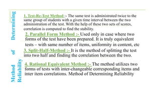 Method
of
Determining
Reliability
1. Test-Re-Test Method :- The same test is administrated twice to the
same group of students with a given time interval between the two
administration of the test. With the help of these two sets of scores,
correlation is computed to find the stability.
2. Parallel Form Method :- Used only in case where two
forms of the test have been prepared. It is truly equivalent
tests – with same number of items, uniformity in content, etc
3. Split-Half-Method :- It is the method of splitting the test
into two half and finding the correlation between the two.
4. Rational Equivalent Method :- The method utilizes two
forms of tests with inter-changeable corresponding items and
inter item correlations. Method of Determining Reliability
 