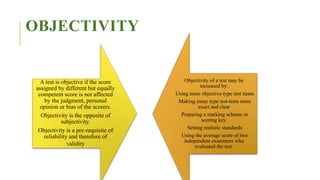 OBJECTIVITY
A test is objective if the score
assigned by different but equally
competent score is not affected
by the judgment, personal
opinion or bias of the scorers.
Objectivity is the opposite of
subjectivity.
Objectivity is a pre-requisite of
reliability and therefore of
validity
Objectivity of a test may be
increased by:
Using more objective-type test items
Making essay type test-tests more
exact and clear
Preparing a marking scheme or
scoring key.
Setting realistic standards
Using the average score of two
independent examiners who
evaluated the test.
 