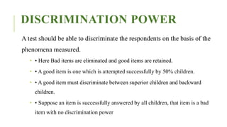 DISCRIMINATION POWER
A test should be able to discriminate the respondents on the basis of the
phenomena measured.
 • Here Bad items are eliminated and good items are retained.
 • A good item is one which is attempted successfully by 50% children.
 • A good item must discriminate between superior children and backward
children.
 • Suppose an item is successfully answered by all children, that item is a bad
item with no discrimination power
 