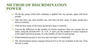 METHOD OF DISCRIMINATION
POWER
 Divide the group which pilot sampling is applied into two groups, upper and lower
groups.
 Take the item, say, item number one, and find out how many of upper group have
done it correctly.
 Find out how many of the lower group have done it correctly
 Convert the difference in the number of correct responses from two groups into an
index, using the formula D.P = U- L/N , U and L are the number of correct responses
in the upper and lower groups, N is the number of cases in each group
 If discrimination power is very low and very high it is eliminated
 The discrimination power ranging between 0.4 to 0.8 are included in the test. Now
the test is ready
 