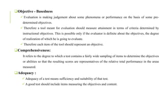 Objective - Basedness
 Evaluation is making judgement about some phenomena or performance on the basis of some pre-
determined objectives.
 Therefore a tool meant for evaluation should measure attainment in terms of criteria determined by
instructional objectives. This is possible only if the evaluator is definite about the objectives, the degree
of realization of which he is going to evaluate.
 Therefore each item of the tool should represent an objective.
Comprehensiveness:
It refers to the degree to which a test contains a fairly wide sampling of items to determine the objectives
or abilities so that the resulting scores are representatives of the relative total performance in the areas
measured.
Adequacy :
 Adequacy of a test means sufficiency and suitability of that test.
 A good test should include items measuring the objectives and content.
 