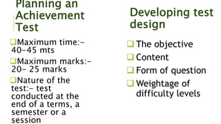 Planning an
Achievement
Test
Maximum time:-
40-45 mts
Maximum marks:-
20- 25 marks
Nature of the
test:- test
conducted at the
end of a terms, a
semester or a
session
Developing test
design
 The objective
 Content
 Form of question
 Weightage of
difficulty levels
 