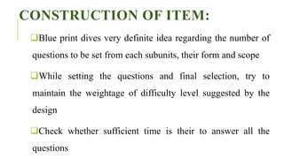 CONSTRUCTION OF ITEM:
Blue print dives very definite idea regarding the number of
questions to be set from each subunits, their form and scope
While setting the questions and final selection, try to
maintain the weightage of difficulty level suggested by the
design
Check whether sufficient time is their to answer all the
questions
 
