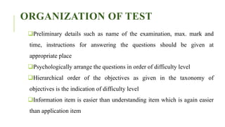 ORGANIZATION OF TEST
Preliminary details such as name of the examination, max. mark and
time, instructions for answering the questions should be given at
appropriate place
Psychologically arrange the questions in order of difficulty level
Hierarchical order of the objectives as given in the taxonomy of
objectives is the indication of difficulty level
Information item is easier than understanding item which is again easier
than application item
 
