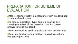 PREPARATION FOR SCHEME OF
EVALAUTION
Make scoring strictly in accordance with predesigned
scheme of evaluation
In case of objective- type items, a scoring key
showing number of the questions and its correct
answer is to be prepared.
Point method is used to evaluate short answer type
Point method or rating method is used to evaluate
the essay questions
 