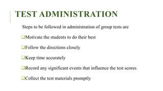 TEST ADMINISTRATION
Steps to be followed in administration of group tests are
Motivate the students to do their best
Follow the directions closely
Keep time accurately
Record any significant events that influence the test scores
Collect the test materials promptly
 