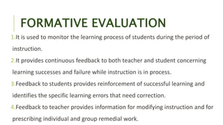 FORMATIVE EVALUATION
1.It is used to monitor the learning process of students during the period of
instruction.
2.It provides continuous feedback to both teacher and student concerning
learning successes and failure while instruction is in process.
3.Feedback to students provides reinforcement of successful learning and
identifies the specific learning errors that need correction.
4.Feedback to teacher provides information for modifying instruction and for
prescribing individual and group remedial work.
 