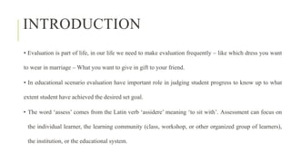 INTRODUCTION
• Evaluation is part of life, in our life we need to make evaluation frequently – like which dress you want
to wear in marriage – What you want to give in gift to your friend.
• In educational scenario evaluation have important role in judging student progress to know up to what
extent student have achieved the desired set goal.
• The word ‘assess’ comes from the Latin verb ‘assidere’ meaning ‘to sit with’. Assessment can focus on
the individual learner, the learning community (class, workshop, or other organized group of learners),
the institution, or the educational system.
 