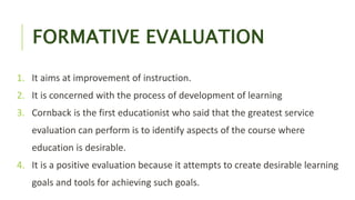 FORMATIVE EVALUATION
1. It aims at improvement of instruction.
2. It is concerned with the process of development of learning
3. Cornback is the first educationist who said that the greatest service
evaluation can perform is to identify aspects of the course where
education is desirable.
4. It is a positive evaluation because it attempts to create desirable learning
goals and tools for achieving such goals.
 