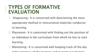 TYPES OF FORMATIVE
EVALUATION
1. Diagnosing- It is concerned with determining the most
appropriate method or instructional materials conducive
to learning.
2. Placement- It is concerned with finding out the position of
an individual in the curriculum from which he has to start
learning.
3. Monitoring- It is concerned with keeping track of the day
 
