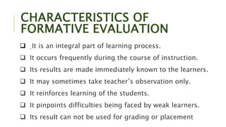 CHARACTERISTICS OF
FORMATIVE EVALUATION
 It is an integral part of learning process.
 It occurs frequently during the course of instruction.
 Its results are made immediately known to the learners.
 It may sometimes take teacher’s observation only.
 It reinforces learning of the students.
 It pinpoints difficulties being faced by weak learners.
 Its result can not be used for grading or placement
 