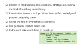 Examples Of Formative Evaluation
Monthly Test
Class Test
Periodical Assessment
Teacher’s Observation Etc.
 It helps in modification of instructional strategies including
method of teaching immediately.
 It motivates learners; as it provides them with knowledge of
progress made by them.
 It sees the role of evaluation as a process.
 It is generally teacher made test
 It does not take much time to construct
 