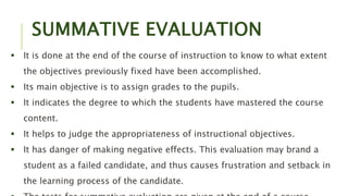 SUMMATIVE EVALUATION
 It is done at the end of the course of instruction to know to what extent
the objectives previously fixed have been accomplished.
 Its main objective is to assign grades to the pupils.
 It indicates the degree to which the students have mastered the course
content.
 It helps to judge the appropriateness of instructional objectives.
 It has danger of making negative effects. This evaluation may brand a
student as a failed candidate, and thus causes frustration and setback in
the learning process of the candidate.
 