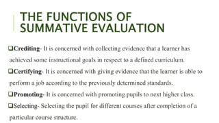 THE FUNCTIONS OF
SUMMATIVE EVALUATION
Crediting- It is concerned with collecting evidence that a learner has
achieved some instructional goals in respect to a defined curriculum.
Certifying- It is concerned with giving evidence that the learner is able to
perform a job according to the previously determined standards.
Promoting- It is concerned with promoting pupils to next higher class.
Selecting- Selecting the pupil for different courses after completion of a
particular course structure.
 