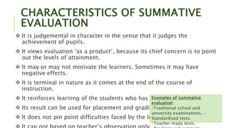 CHARACTERISTICS OF SUMMATIVE
EVALUATION
 It is judgemental in character in the sense that it judges the
achievement of pupils.
 It views evaluation ‘as a product’, because its chief concern is to point
out the levels of attainment.
 It may or may not motivate the learners. Sometimes it may have
negative effects.
 It is terminal in nature as it comes at the end of the course of
instruction.
 It reinforces learning of the students who has learnt an area.
 Its result can be used for placement and grading purposes
 It does not pin point difficulties faced by the learner.
Examples of summative
evaluation
Traditional school and
university examinations. -
Standardised tests.
Teacher made tests.
 