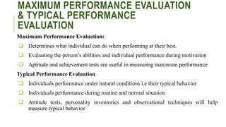 MAXIMUM PERFORMANCE EVALUATION
& TYPICAL PERFORMANCE
EVALUATION
Maximum Performance Evaluation:
 Determines what individual can do when performing at their best.
 Evaluating the person’s abilities and individual performance during motivation
 Aptitude and achievement tests are useful in measuring maximum performance
Typical Performance Evaluation:
 Individuals performance under natural conditions i.e their typical behavior
 Individuals performance during routine and normal situation
 Attitude tests, personality inventories and observational techniques will help
measure typical behavior
 