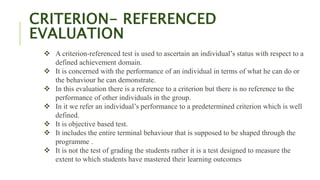 CRITERION- REFERENCED
EVALUATION
 A criterion-referenced test is used to ascertain an individual’s status with respect to a
defined achievement domain.
 It is concerned with the performance of an individual in terms of what he can do or
the behaviour he can demonstrate.
 In this evaluation there is a reference to a criterion but there is no reference to the
performance of other individuals in the group.
 In it we refer an individual’s performance to a predetermined criterion which is well
defined.
 It is objective based test.
 It includes the entire terminal behaviour that is supposed to be shaped through the
programme .
 It is not the test of grading the students rather it is a test designed to measure the
extent to which students have mastered their learning outcomes
 