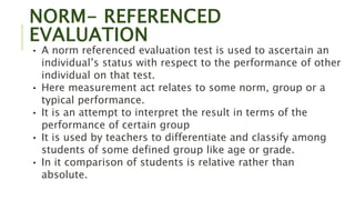 NORM- REFERENCED
EVALUATION
• A norm referenced evaluation test is used to ascertain an
individual’s status with respect to the performance of other
individual on that test.
• Here measurement act relates to some norm, group or a
typical performance.
• It is an attempt to interpret the result in terms of the
performance of certain group
• It is used by teachers to differentiate and classify among
students of some defined group like age or grade.
• In it comparison of students is relative rather than
absolute.
 
