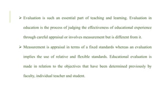  Evaluation is such an essential part of teaching and learning. Evaluation in
education is the process of judging the effectiveness of educational experience
through careful appraisal or involves measurement but is different from it.
 Measurement is appraisal in terms of a fixed standards whereas an evaluation
implies the use of relative and flexible standards. Educational evaluation is
made in relation to the objectives that have been determined previously by
faculty, individual teacher and student.
 