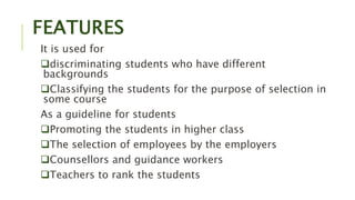 FEATURES
It is used for
discriminating students who have different
backgrounds
Classifying the students for the purpose of selection in
some course
As a guideline for students
Promoting the students in higher class
The selection of employees by the employers
Counsellors and guidance workers
Teachers to rank the students
 