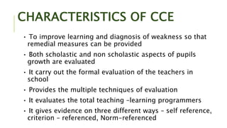 CHARACTERISTICS OF CCE
• To improve learning and diagnosis of weakness so that
remedial measures can be provided
• Both scholastic and non scholastic aspects of pupils
growth are evaluated
• It carry out the formal evaluation of the teachers in
school
• Provides the multiple techniques of evaluation
• It evaluates the total teaching –learning programmers
• It gives evidence on three different ways – self reference,
criterion – referenced, Norm-referenced
 
