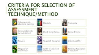 CRITERIA FOR SELECTION OF
ASSESSMENT
TECHNIQUE/METHOD
1.Congruent with
educational objectives
Objectivity Practicability
Constructed on wide
curricular content
Clear & Comprehensive Concise & Precise
Relevance Adequate & Appropriate Understandability
The power of
discrimination
Validity of assessment
instrument
Reliability of assessment
in instrument
 