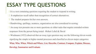 ESSAY TYPE QUESTIONS
1.It is a test containing questions requiring the student to respond in writing.
2. It emphasizes recall rather than recognition of correct alternatives.
3. The student prepares his/her own answers.
4.Handwriting, spellings, neatness, organization are also considered in scoring.
5.An essay test presents one or more questions or either tasks that require extended written
responses from the person being tested. -Robert Lebel & David
6.Wiedmann (1933) observed that an essay type question may use the following eleven words
signifying the simple to higher mental processes and classified as eleven major categories:
What, Who, When, Which and Where, List, Describe, Contrast, Compare, Explain, Discuss,
Develop, Summarize and Evaluate.
 
