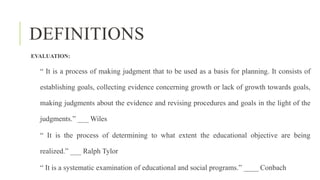DEFINITIONS
EVALUATION:
“ It is a process of making judgment that to be used as a basis for planning. It consists of
establishing goals, collecting evidence concerning growth or lack of growth towards goals,
making judgments about the evidence and revising procedures and goals in the light of the
judgments.” ___ Wiles
“ It is the process of determining to what extent the educational objective are being
realized.” ___ Ralph Tylor
“ It is a systematic examination of educational and social programs.” ____ Conbach
 