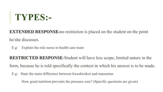 TYPES:-
EXTENDED RESPONSE-no restriction is placed on the student on the point
he/she discusses.
E.g: Explain the role nurse in health care team
RESTRICTED RESPONSE-Student will have less scope, limited nature in the
form, because he is told specifically the context in which his answer is to be made.
E.g: State the main difference between kwashiorkor and marasmus
How good nutrition prevents the pressure sore? (Specific questions are given)
 