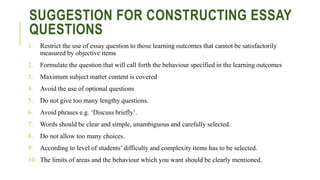 SUGGESTION FOR CONSTRUCTING ESSAY
QUESTIONS
1. Restrict the use of essay question to those learning outcomes that cannot be satisfactorily
measured by objective items
2. Formulate the question that will call forth the behaviour specified in the learning outcomes
3. Maximum subject matter content is covered
4. Avoid the use of optional questions
5. Do not give too many lengthy questions.
6. Avoid phrases e.g. ‘Discuss briefly’.
7. Words should be clear and simple, unambiguous and carefully selected.
8. Do not allow too many choices.
9. According to level of students’ difficulty and complexity items has to be selected.
10. The limits of areas and the behaviour which you want should be clearly mentioned.
 