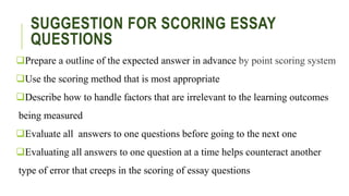SUGGESTION FOR SCORING ESSAY
QUESTIONS
Prepare a outline of the expected answer in advance by point scoring system
Use the scoring method that is most appropriate
Describe how to handle factors that are irrelevant to the learning outcomes
being measured
Evaluate all answers to one questions before going to the next one
Evaluating all answers to one question at a time helps counteract another
type of error that creeps in the scoring of essay questions
 